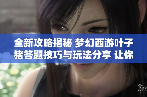 全新攻略揭秘 梦幻西游叶子猪答题技巧与玩法分享 让你轻松获取高分