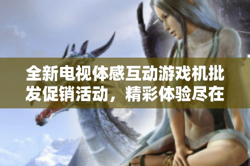 全新电视体感互动游戏机批发促销活动，精彩体验尽在掌握中，快来了解吧