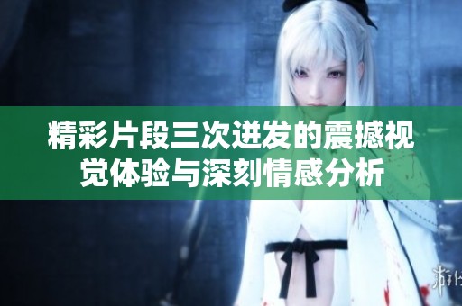 精彩片段三次迸发的震撼视觉体验与深刻情感分析