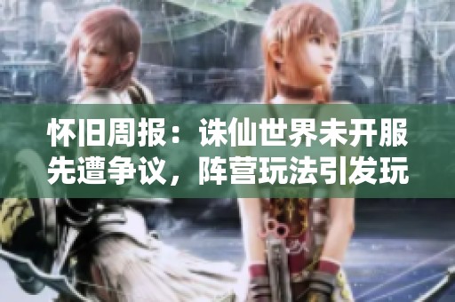 怀旧周报：诛仙世界未开服先遭争议，阵营玩法引发玩家激烈讨论与期待