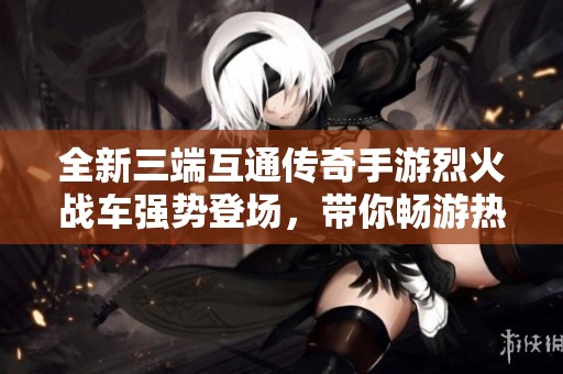 全新三端互通传奇手游烈火战车强势登场，带你畅游热血传奇世界！