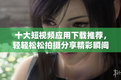 十大短视频应用下载推荐，轻轻松松拍摄分享精彩瞬间