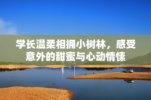 学长温柔相拥小树林，感受意外的甜蜜与心动情愫
