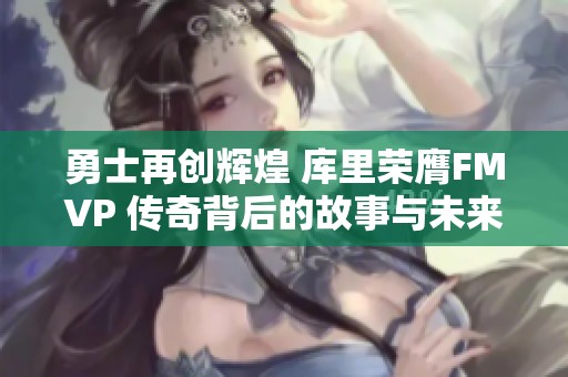 勇士再创辉煌 库里荣膺FMVP 传奇背后的故事与未来展望