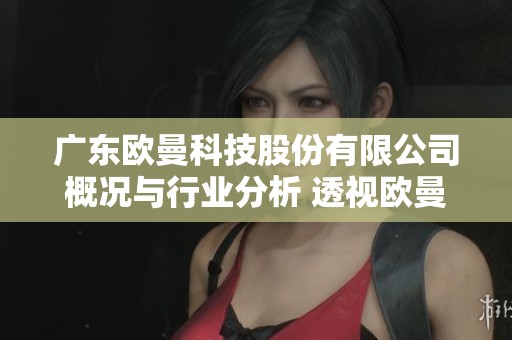 广东欧曼科技股份有限公司概况与行业分析 透视欧曼科技的市场发展潜力与前景