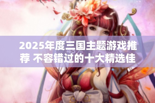 2025年度三国主题游戏推荐 不容错过的十大精选佳作盘点