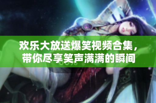 欢乐大放送爆笑视频合集，带你尽享笑声满满的瞬间
