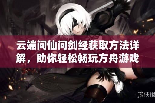 云端问仙问剑经获取方法详解，助你轻松畅玩方舟游戏的秘密宝典