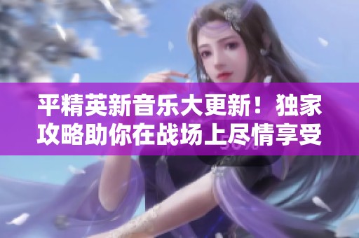 平精英新音乐大更新！独家攻略助你在战场上尽情享受畅快音效体验