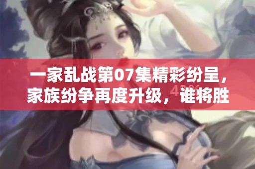 一家乱战第07集精彩纷呈，家族纷争再度升级，谁将胜出？