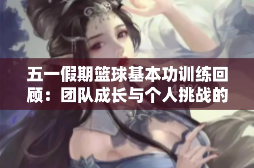 五一假期篮球基本功训练回顾：团队成长与个人挑战的结合探索之旅