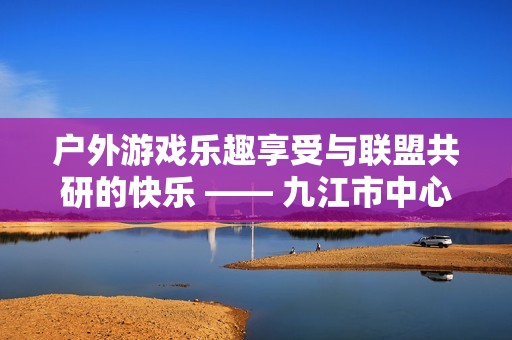 户外游戏乐趣享受与联盟共研的快乐 —— 九江市中心幼儿园的精彩活动报道