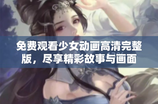 免费观看少女动画高清完整版，尽享精彩故事与画面