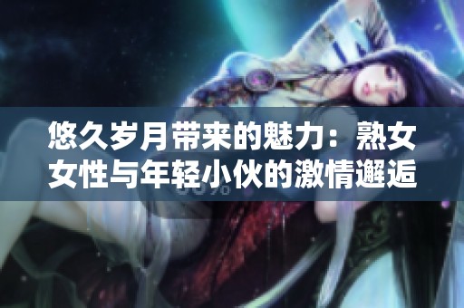 悠久岁月带来的魅力：熟女女性与年轻小伙的激情邂逅