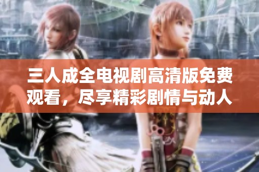 三人成全电视剧高清版免费观看，尽享精彩剧情与动人演绎