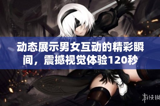 动态展示男女互动的精彩瞬间，震撼视觉体验120秒