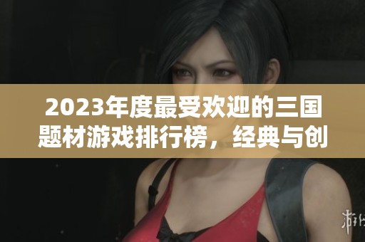2023年度最受欢迎的三国题材游戏排行榜，经典与创新齐聚一堂的精彩推荐