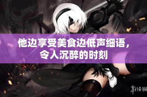 他边享受美食边低声细语，令人沉醉的时刻