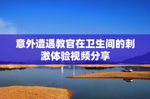 意外遭遇教官在卫生间的刺激体验视频分享