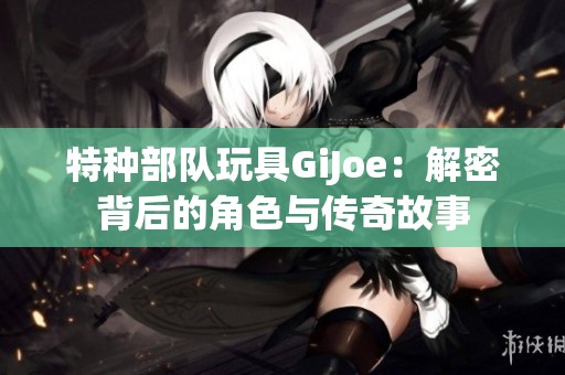 特种部队玩具GiJoe：解密背后的角色与传奇故事