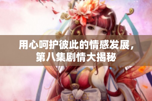用心呵护彼此的情感发展，第八集剧情大揭秘