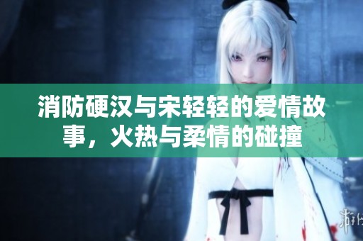 消防硬汉与宋轻轻的爱情故事，火热与柔情的碰撞