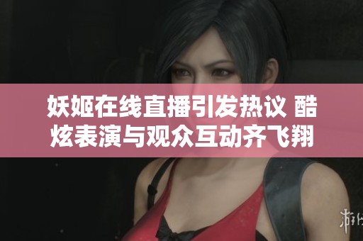 妖姬在线直播引发热议 酷炫表演与观众互动齐飞翔