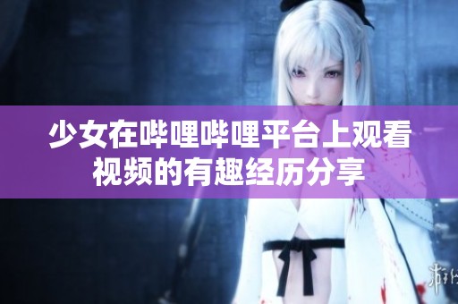 少女在哔哩哔哩平台上观看视频的有趣经历分享