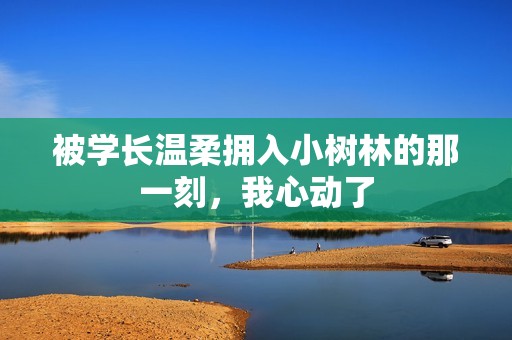 被学长温柔拥入小树林的那一刻，我心动了