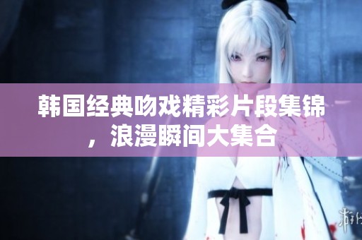 韩国经典吻戏精彩片段集锦，浪漫瞬间大集合
