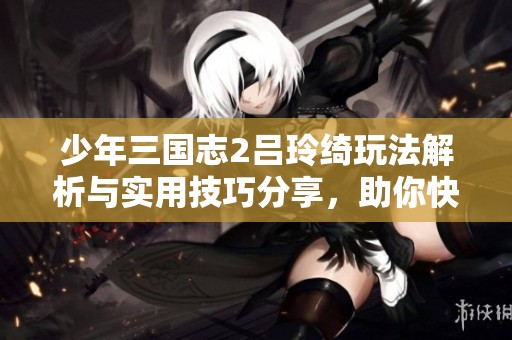 少年三国志2吕玲绮玩法解析与实用技巧分享，助你快速提升游戏体验