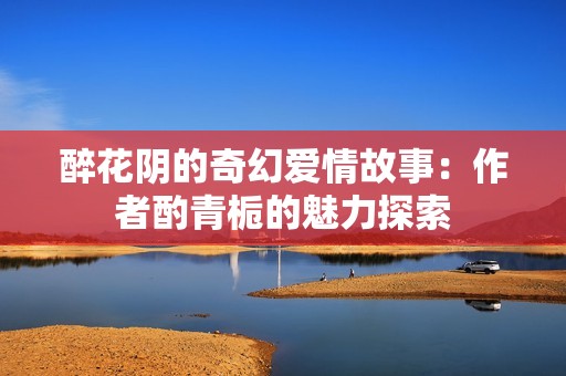 醉花阴的奇幻爱情故事：作者酌青栀的魅力探索