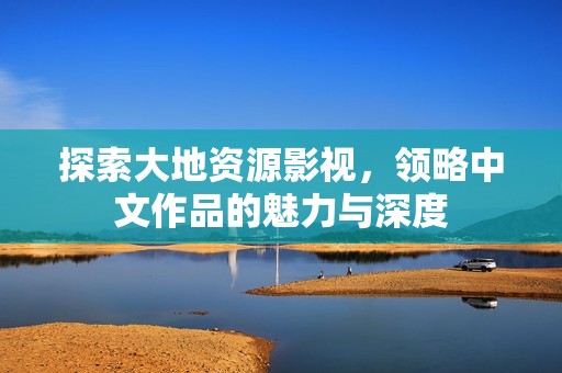 探索大地资源影视，领略中文作品的魅力与深度