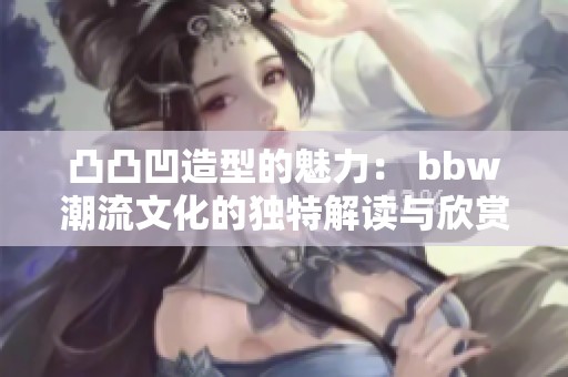 凸凸凹造型的魅力： bbw潮流文化的独特解读与欣赏
