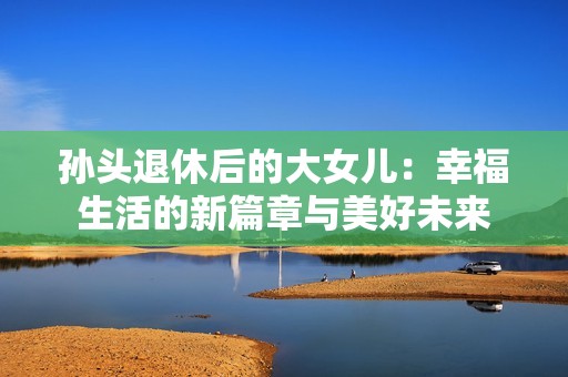 孙头退休后的大女儿：幸福生活的新篇章与美好未来