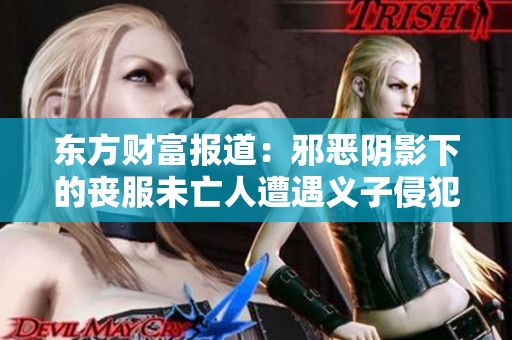 东方财富报道：邪恶阴影下的丧服未亡人遭遇义子侵犯真相揭秘与思考