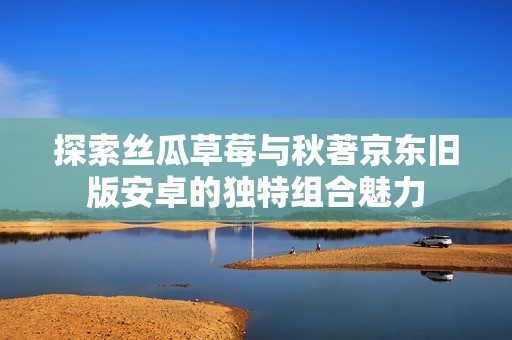 探索丝瓜草莓与秋著京东旧版安卓的独特组合魅力