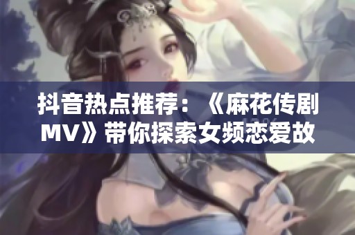 抖音热点推荐：《麻花传剧MV》带你探索女频恋爱故事中的脑洞悬疑与星空奇想