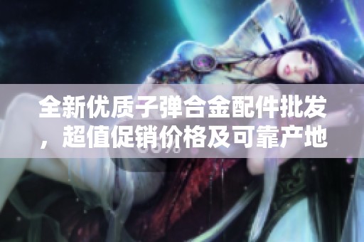 全新优质子弹合金配件批发，超值促销价格及可靠产地货源信息分享