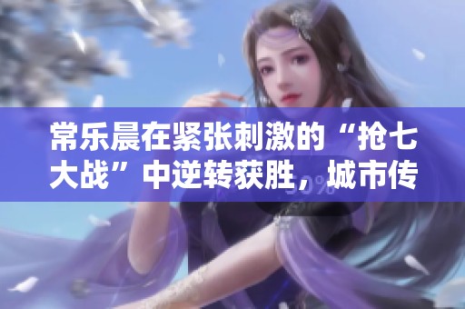 常乐晨在紧张刺激的“抢七大战”中逆转获胜，城市传奇迎来强势回归