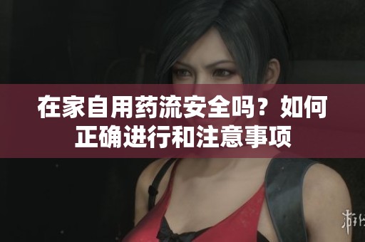 在家自用药流安全吗？如何正确进行和注意事项