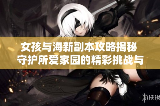 女孩与海新副本攻略揭秘 守护所爱家园的精彩挑战与互动体验