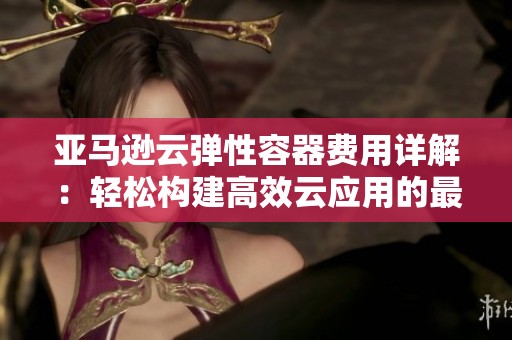 亚马逊云弹性容器费用详解：轻松构建高效云应用的最佳选择与指南