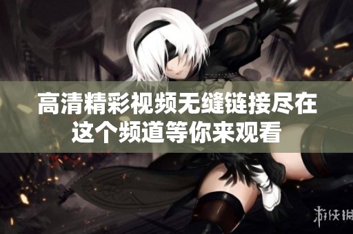 高清精彩视频无缝链接尽在这个频道等你来观看
