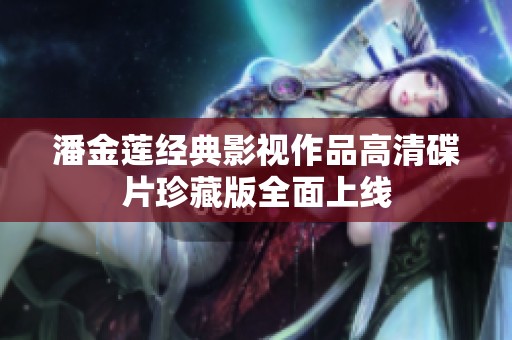 潘金莲经典影视作品高清碟片珍藏版全面上线