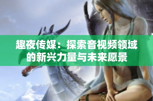 趣夜传媒：探索音视频领域的新兴力量与未来愿景
