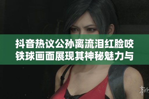 抖音热议公孙离流泪红脸咬铁球画面展现其神秘魅力与个性风采