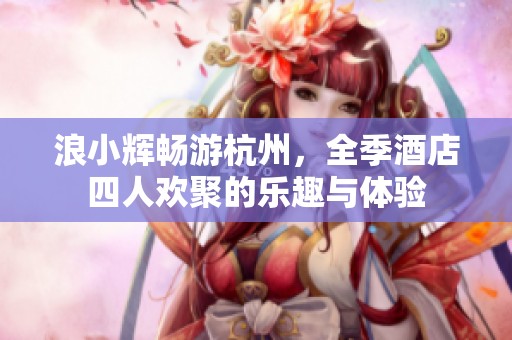 浪小辉畅游杭州，全季酒店四人欢聚的乐趣与体验