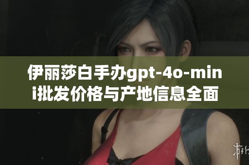 伊丽莎白手办gpt-4o-mini批发价格与产地信息全面解析与促销优惠介绍
