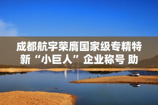 成都航宇荣膺国家级专精特新“小巨人”企业称号 助力成都市经济发展
